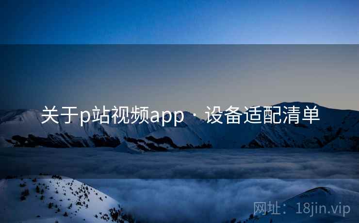 关于p站视频app · 设备适配清单