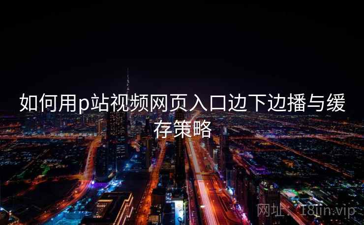 如何用p站视频网页入口边下边播与缓存策略